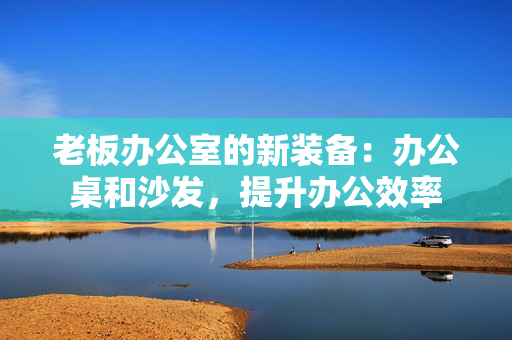 老板办公室的新装备：办公桌和沙发，提升办公效率