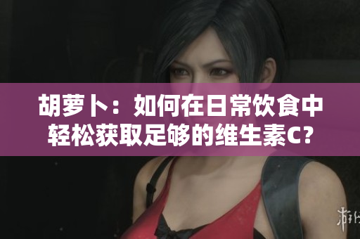 胡萝卜：如何在日常饮食中轻松获取足够的维生素C？