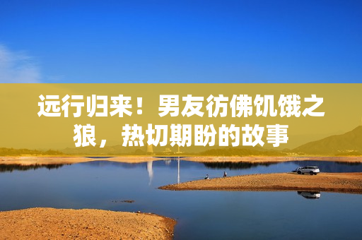 远行归来！男友彷佛饥饿之狼，热切期盼的故事