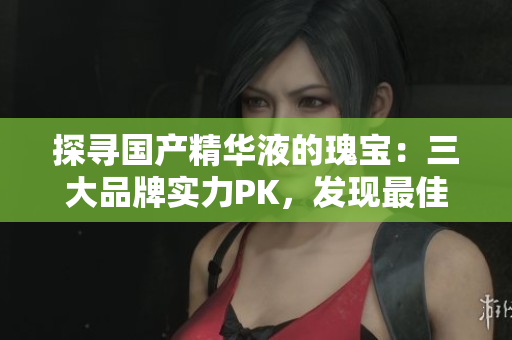 探寻国产精华液的瑰宝：三大品牌实力PK，发现最佳养护之选