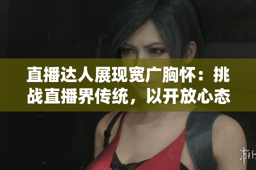 直播达人展现宽广胸怀：挑战直播界传统，以开放心态俘获观众