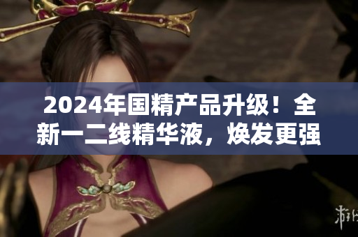 2024年国精产品升级！全新一二线精华液，焕发更强生命力