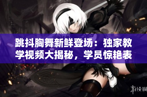 跳抖胸舞新鲜登场：独家教学视频大揭秘，学员惊艳表现令人惊叹