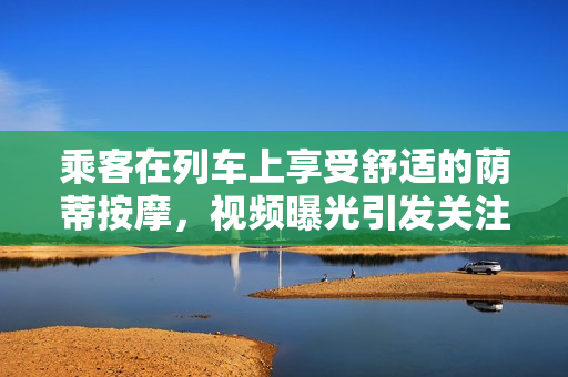 乘客在列车上享受舒适的荫蒂按摩，视频曝光引发关注