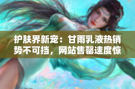 护肤界新宠：甘雨乳液热销势不可挡，网站售罄速度惊人！