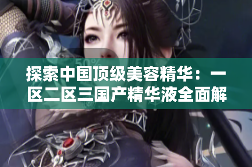 探索中国顶级美容精华：一区二区三国产精华液全面解析