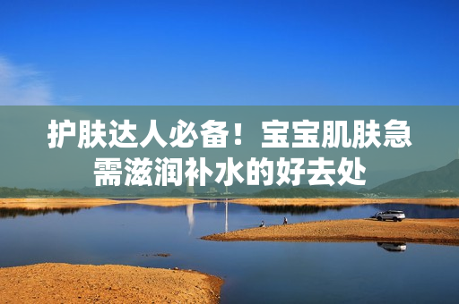 护肤达人必备！宝宝肌肤急需滋润补水的好去处