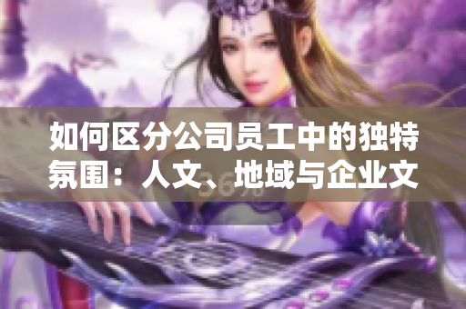 如何区分公司员工中的独特氛围：人文、地域与企业文化的味道