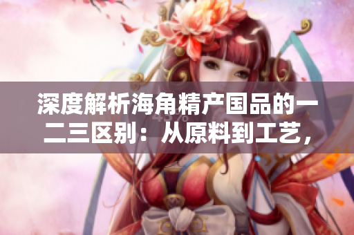 深度解析海角精产国品的一二三区别：从原料到工艺，探寻品质之差异