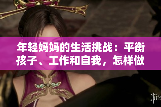 年轻妈妈的生活挑战：平衡孩子、工作和自我，怎样做到游刃有余？
