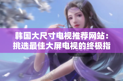 韩国大尺寸电视推荐网站：挑选最佳大屏电视的终极指南！