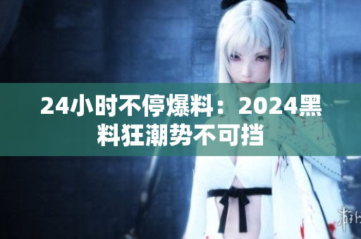 24小时不停爆料：2024黑料狂潮势不可挡
