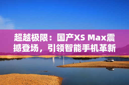 超越极限：国产XS Max震撼登场，引领智能手机革新潮流