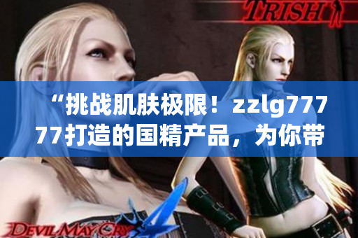 “挑战肌肤极限！zzlg77777打造的国精产品，为你带来绝佳养护体验！”