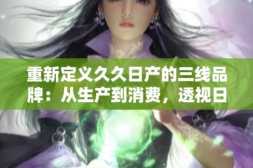 重新定义久久日产的三线品牌：从生产到消费，透视日产汽车的三线品牌定位
