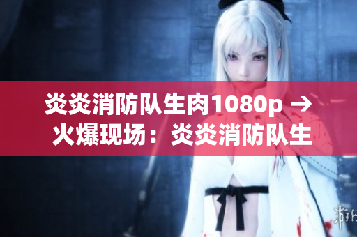 炎炎消防队生肉1080p → 火爆现场：炎炎消防队生肉1080p全新上线