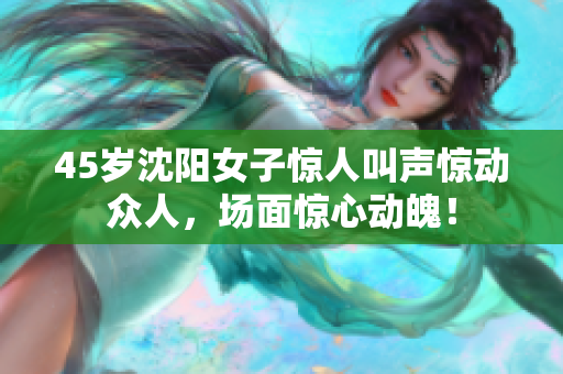 45岁沈阳女子惊人叫声惊动众人，场面惊心动魄！