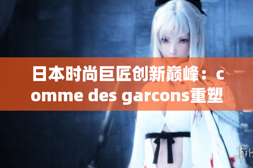 日本时尚巨匠创新巅峰：comme des garcons重塑潮流界地位