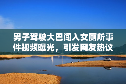 男子驾驶大巴闯入女厕所事件视频曝光，引发网友热议