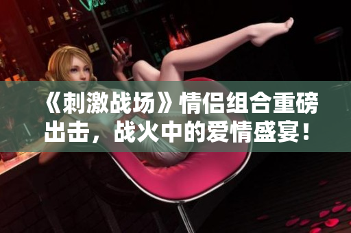 《刺激战场》情侣组合重磅出击，战火中的爱情盛宴！