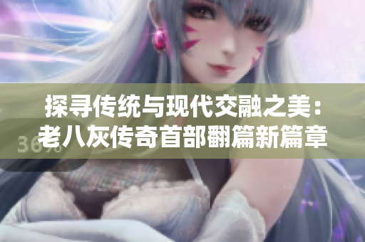 探寻传统与现代交融之美：老八灰传奇首部翻篇新篇章