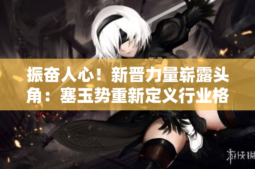 振奋人心！新晋力量崭露头角：塞玉势重新定义行业格局，掀起全新浪潮
