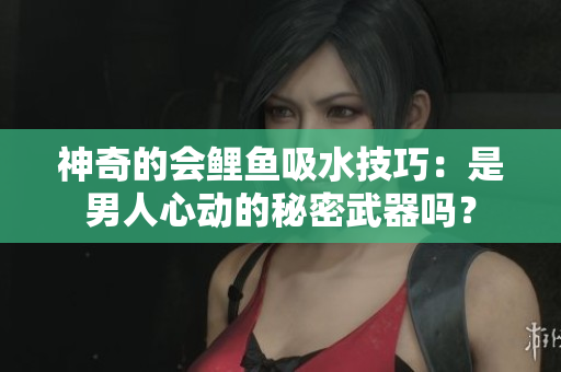 神奇的会鲤鱼吸水技巧：是男人心动的秘密武器吗？