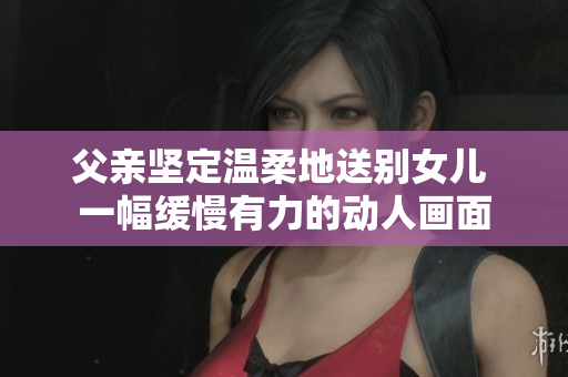 父亲坚定温柔地送别女儿 一幅缓慢有力的动人画面