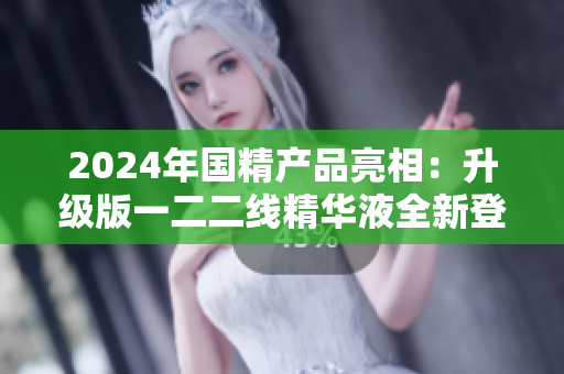 2024年国精产品亮相：升级版一二二线精华液全新登场
