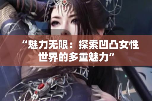 “魅力无限：探索凹凸女性世界的多重魅力”