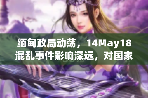 缅甸政局动荡，14May18混乱事件影响深远，对国家稳定构成挑战