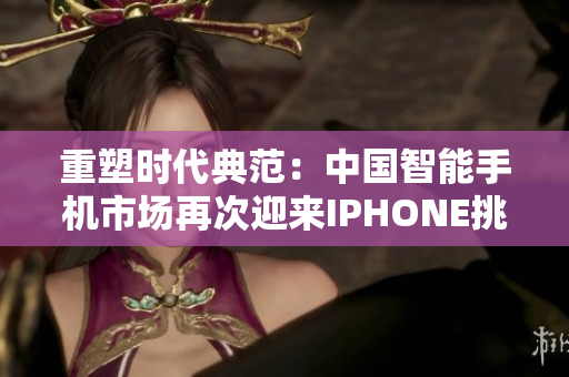 重塑时代典范：中国智能手机市场再次迎来IPHONE挑战