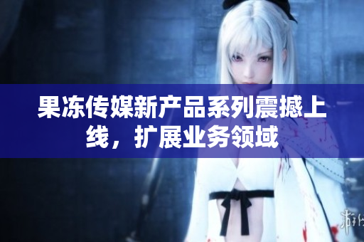 果冻传媒新产品系列震撼上线，扩展业务领域