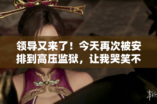 领导又来了！今天再次被安排到高压监狱，让我哭笑不得