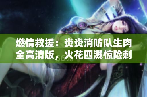 燃情救援：炎炎消防队生肉全高清版，火花四溅惊险刺激！