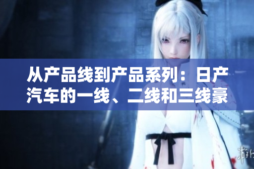 从产品线到产品系列：日产汽车的一线、二线和三线豪华车系解析