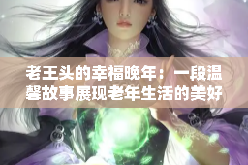 老王头的幸福晚年：一段温馨故事展现老年生活的美好