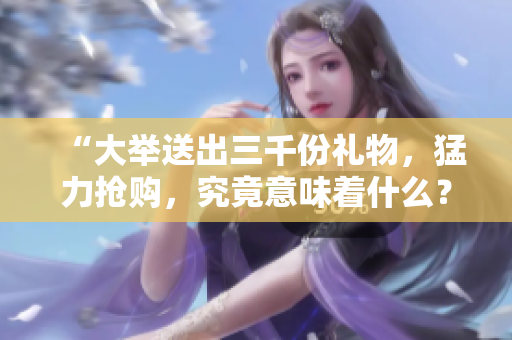 “大举送出三千份礼物，猛力抢购，究竟意味着什么？”