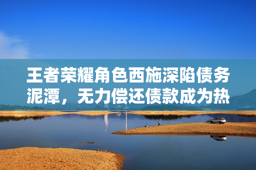 王者荣耀角色西施深陷债务泥潭，无力偿还债款成为热议焦点