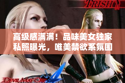 高级感满满！品味美女独家私照曝光，唯美禁欲系氛围令人陶醉