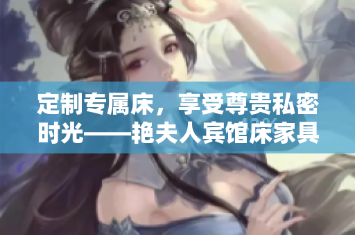 定制专属床，享受尊贵私密时光——艳夫人宾馆床家具定制，打造奢华舒适空间