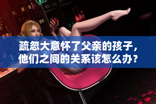 疏忽大意怀了父亲的孩子，他们之间的关系该怎么办？