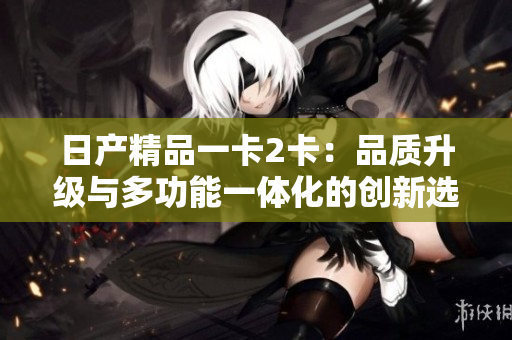 日产精品一卡2卡：品质升级与多功能一体化的创新选择