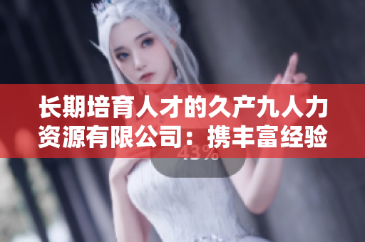 长期培育人才的久产九人力资源有限公司：携丰富经验，探索人才之海
