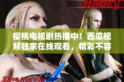 樱桃电视剧热播中！西瓜视频独家在线观看，精彩不容错过！