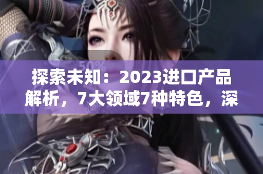 探索未知：2023进口产品解析，7大领域7种特色，深度解读引领潮流