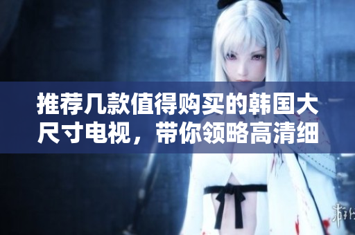 推荐几款值得购买的韩国大尺寸电视，带你领略高清细腻画质