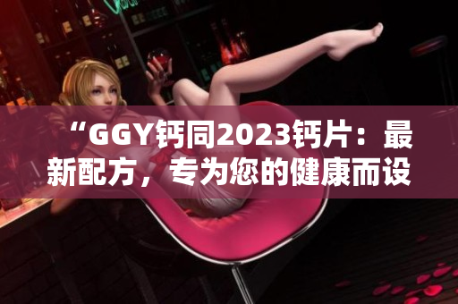 “GGY钙同2023钙片：最新配方，专为您的健康而设计！”