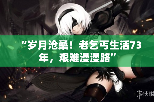 “岁月沧桑！老乞丐生活73年，艰难漫漫路”