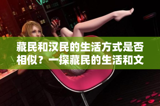 藏民和汉民的生活方式是否相似？一探藏民的生活和文化是否与汉民相似